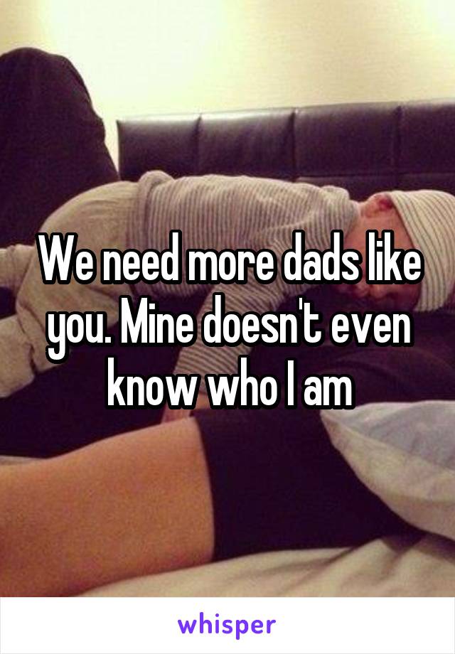 We need more dads like you. Mine doesn't even know who I am