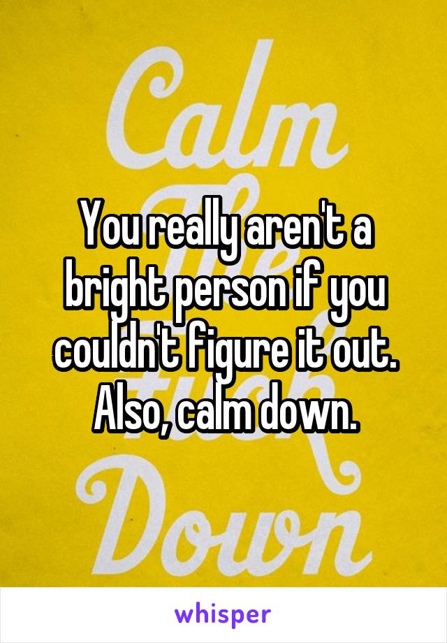 You really aren't a bright person if you couldn't figure it out. Also, calm down.