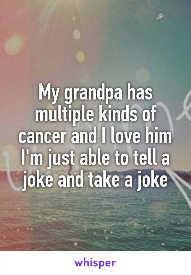 My grandpa has multiple kinds of cancer and I love him
I'm just able to tell a joke and take a joke