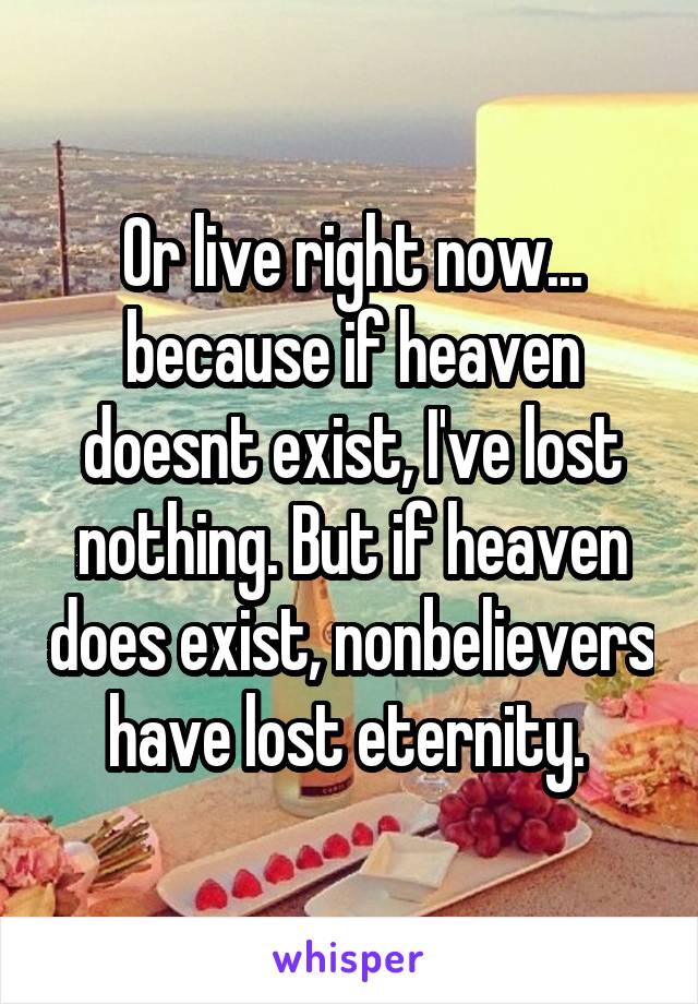 Or live right now... because if heaven doesnt exist, I've lost nothing. But if heaven does exist, nonbelievers have lost eternity. 