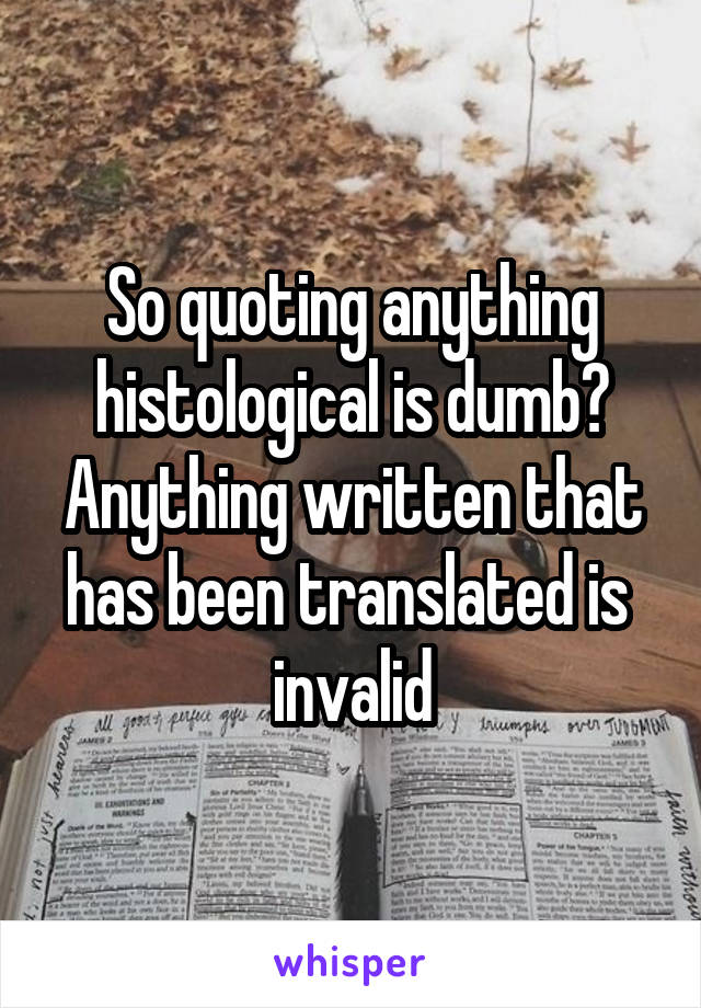 So quoting anything histological is dumb? Anything written that has been translated is  invalid