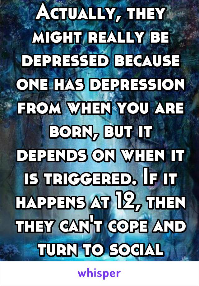 Actually, they might really be depressed because one has depression from when you are born, but it depends on when it is triggered. If it happens at 12, then they can't cope and turn to social media