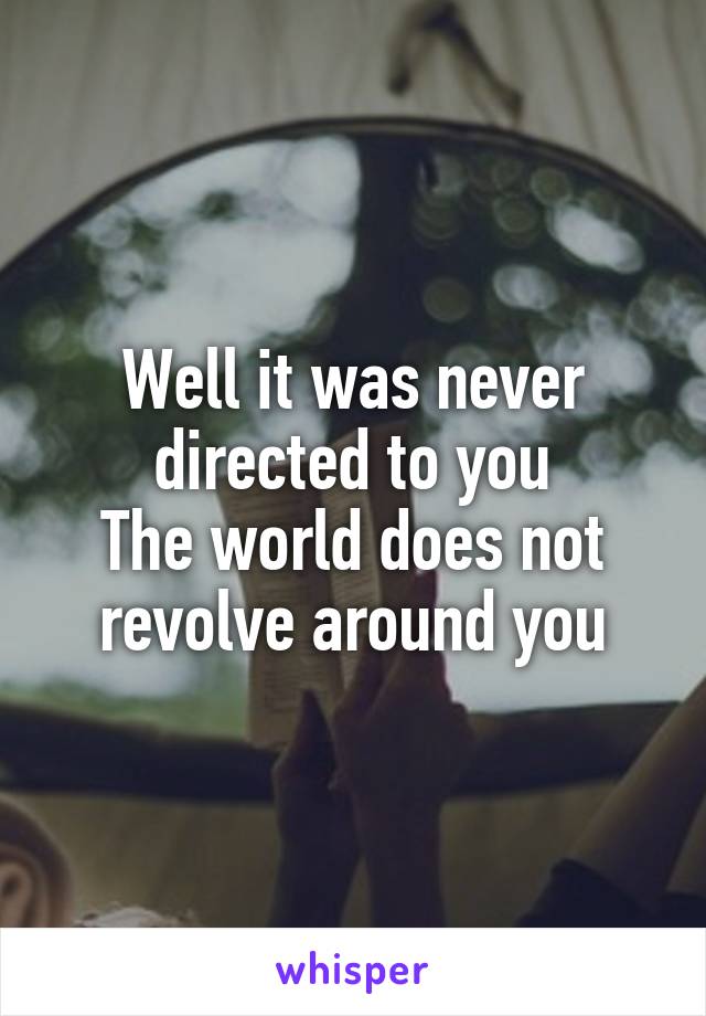 Well it was never directed to you
The world does not revolve around you