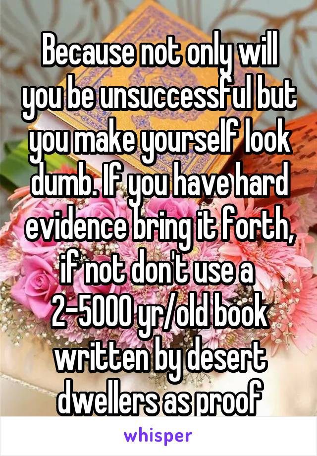 Because not only will you be unsuccessful but you make yourself look dumb. If you have hard evidence bring it forth, if not don't use a  2-5000 yr/old book written by desert dwellers as proof