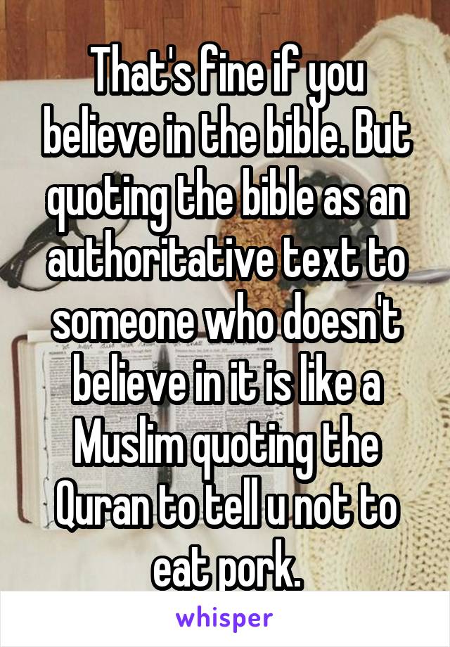 That's fine if you believe in the bible. But quoting the bible as an authoritative text to someone who doesn't believe in it is like a Muslim quoting the Quran to tell u not to eat pork.