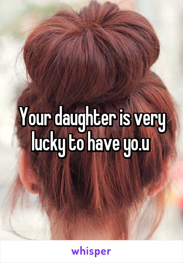 Your daughter is very lucky to have yo.u 