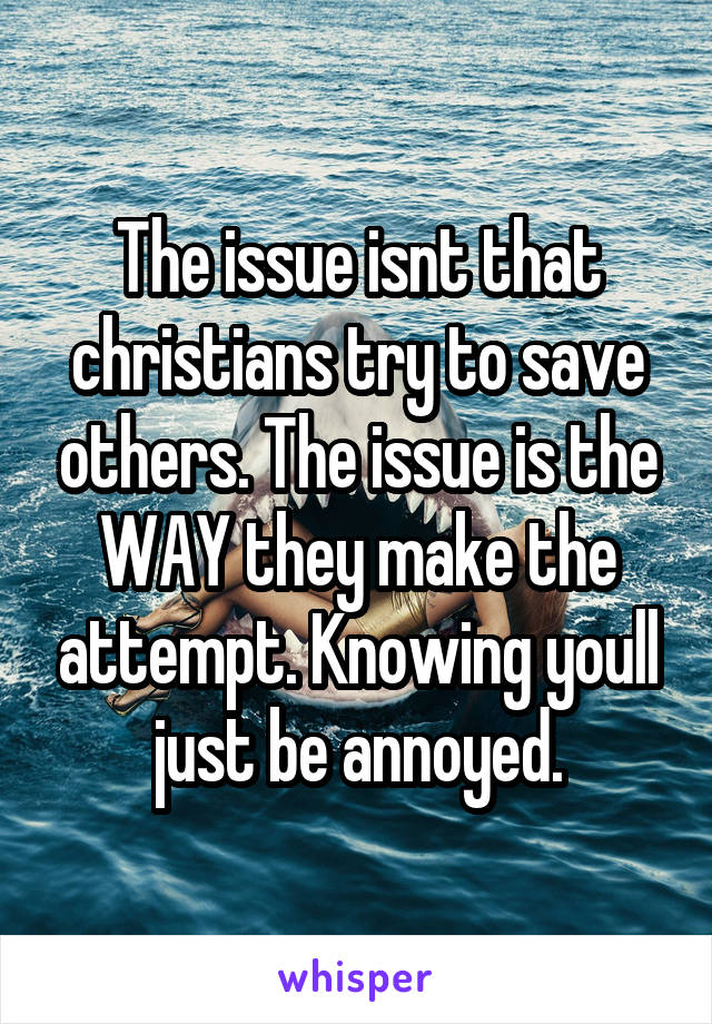 The issue isnt that christians try to save others. The issue is the WAY they make the attempt. Knowing youll just be annoyed.