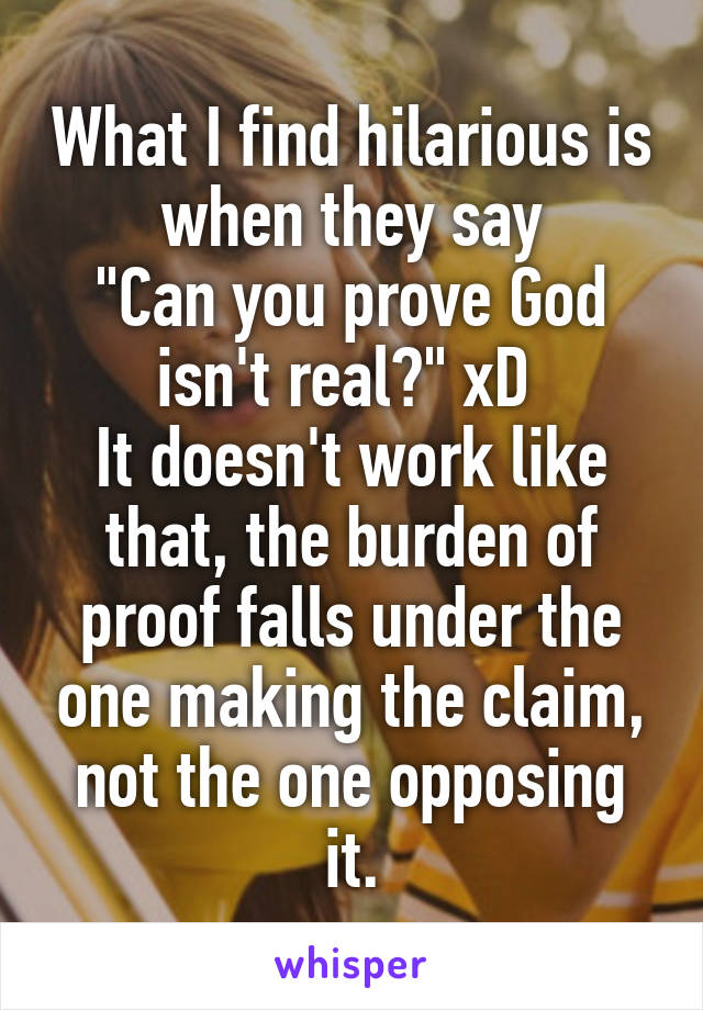 What I find hilarious is when they say
"Can you prove God isn't real?" xD 
It doesn't work like that, the burden of proof falls under the one making the claim, not the one opposing it.