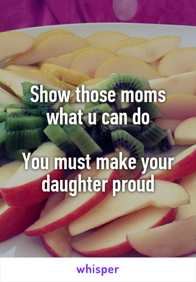 Show those moms what u can do

You must make your daughter proud