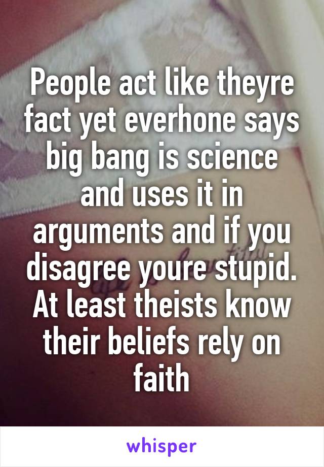 People act like theyre fact yet everhone says big bang is science and uses it in arguments and if you disagree youre stupid. At least theists know their beliefs rely on faith