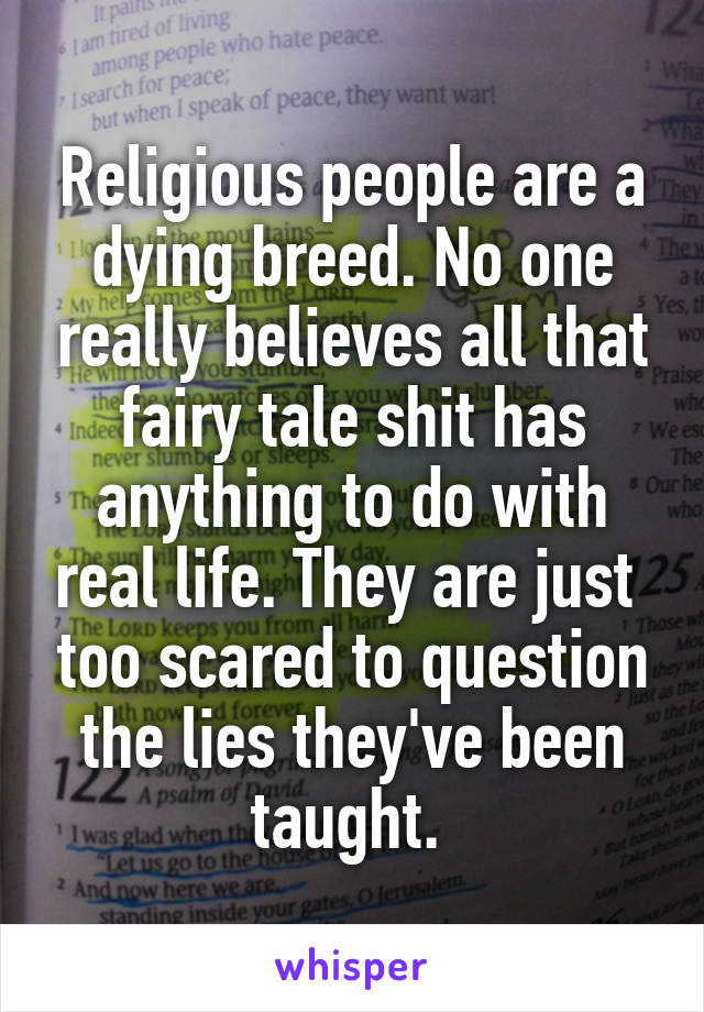 Religious people are a dying breed. No one really believes all that fairy tale shit has anything to do with real life. They are just  too scared to question the lies they've been taught. 