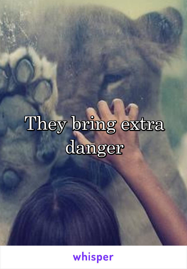 They bring extra danger