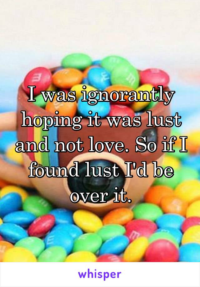 I was ignorantly hoping it was lust and not love. So if I found lust I'd be over it.