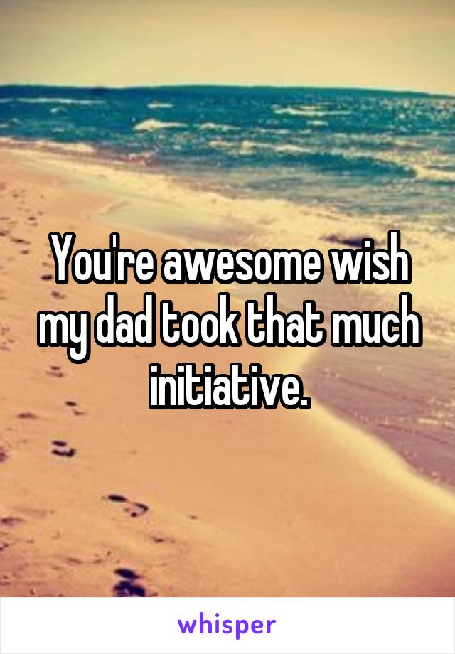 You're awesome wish my dad took that much initiative.