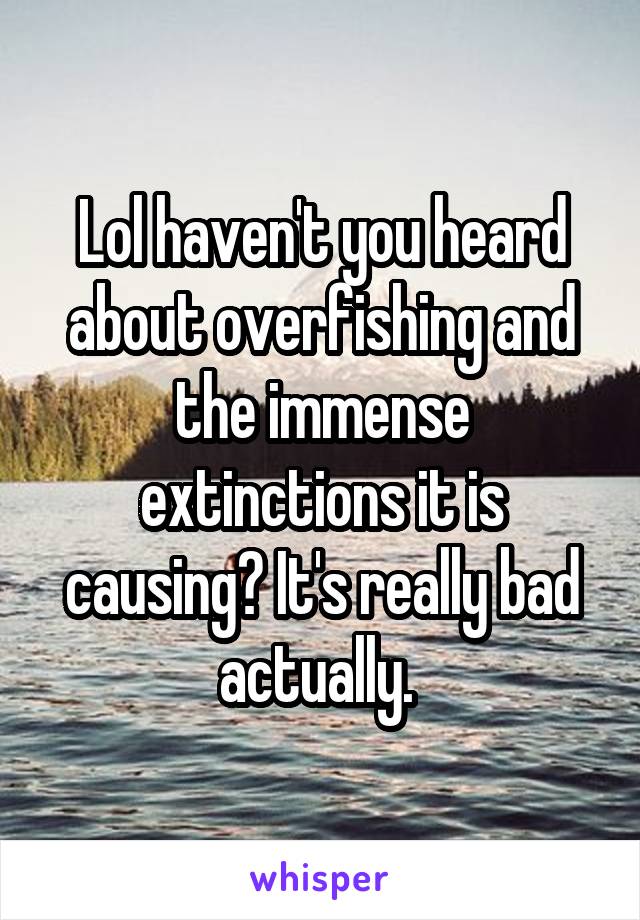 Lol haven't you heard about overfishing and the immense extinctions it is causing? It's really bad actually. 