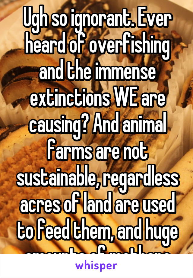 Ugh so ignorant. Ever heard of overfishing and the immense extinctions WE are causing? And animal farms are not sustainable, regardless acres of land are used to feed them, and huge amounts of methane