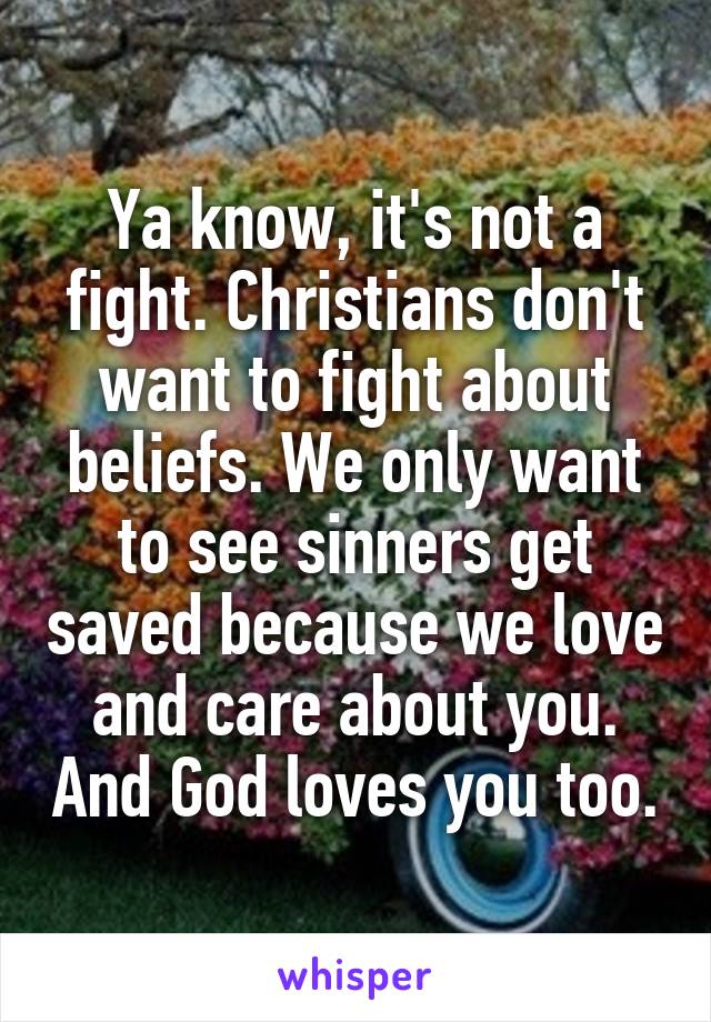 Ya know, it's not a fight. Christians don't want to fight about beliefs. We only want to see sinners get saved because we love and care about you. And God loves you too.