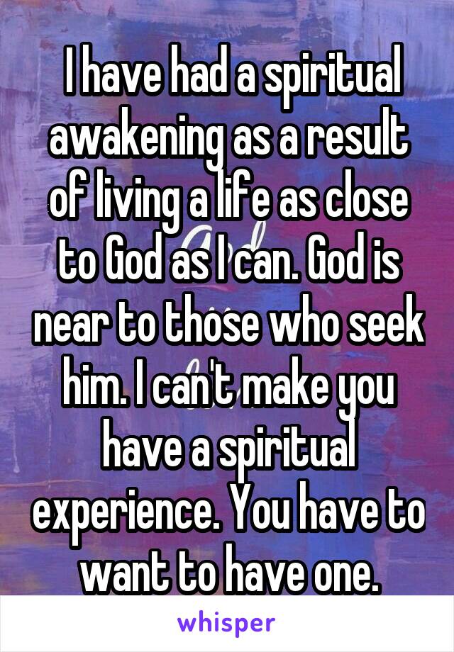  I have had a spiritual awakening as a result of living a life as close to God as I can. God is near to those who seek him. I can't make you have a spiritual experience. You have to want to have one.