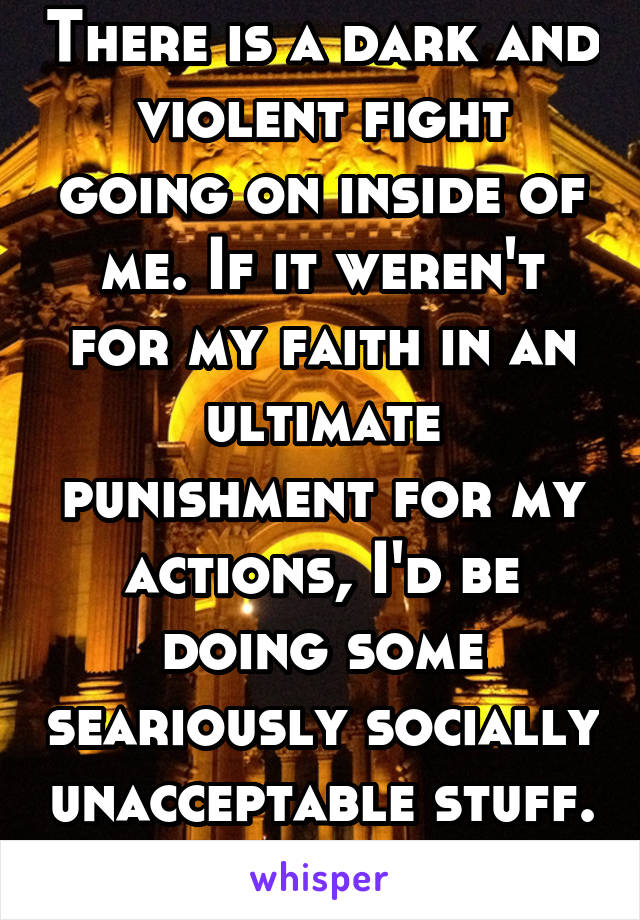 There is a dark and violent fight going on inside of me. If it weren't for my faith in an ultimate punishment for my actions, I'd be doing some seariously socially unacceptable stuff. 