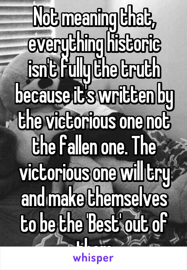 Not meaning that, everything historic isn't fully the truth because it's written by the victorious one not the fallen one. The victorious one will try and make themselves to be the 'Best' out of them