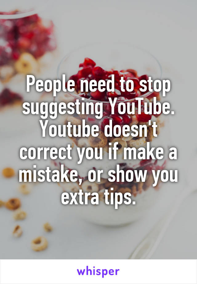 People need to stop suggesting YouTube. Youtube doesn't correct you if make a mistake, or show you extra tips.