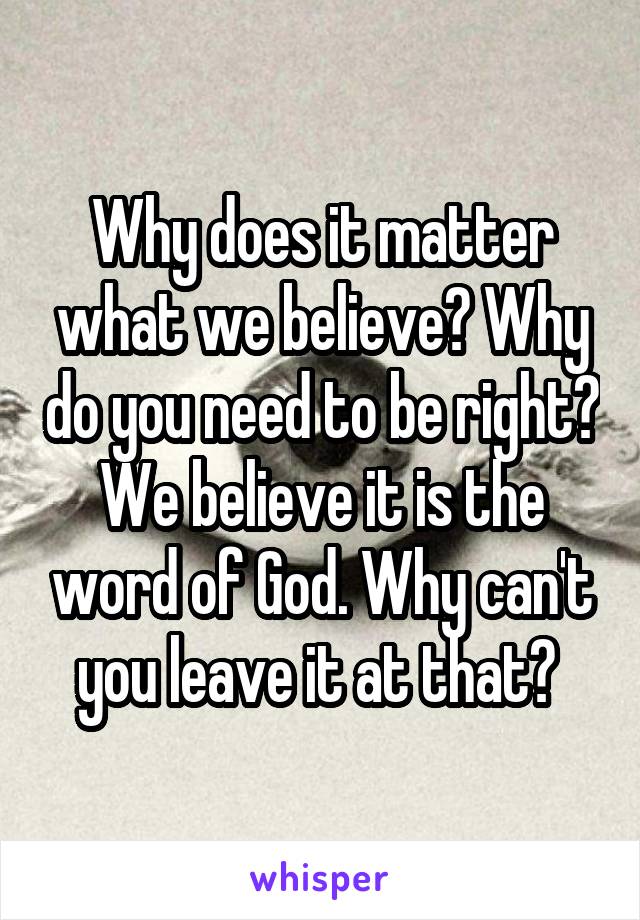 Why does it matter what we believe? Why do you need to be right? We believe it is the word of God. Why can't you leave it at that? 