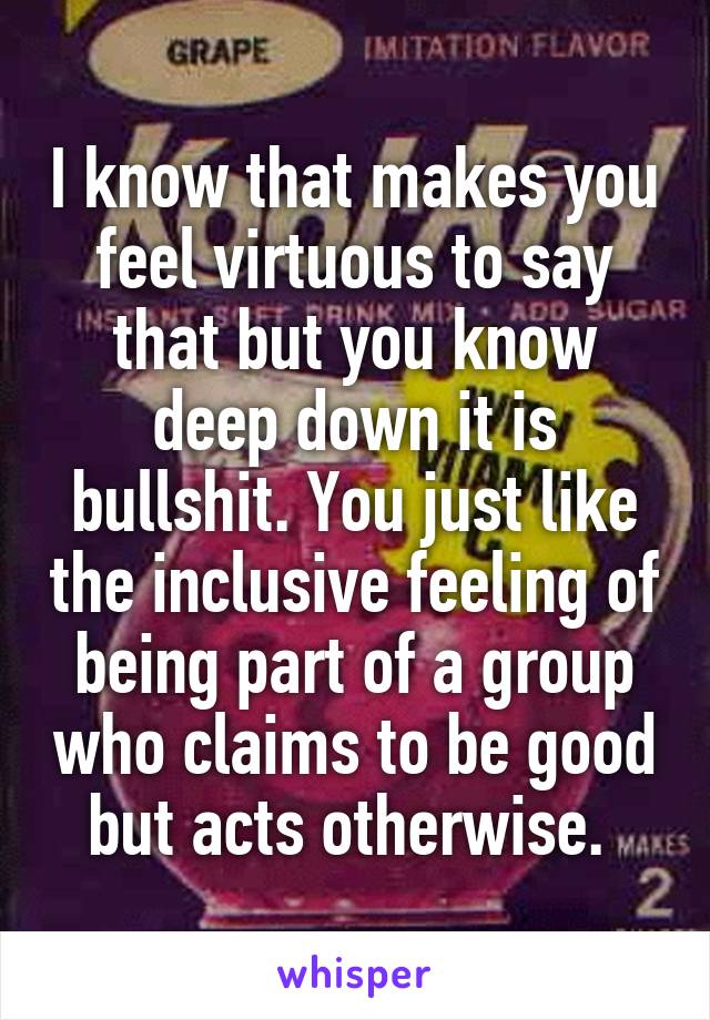 I know that makes you feel virtuous to say that but you know deep down it is bullshit. You just like the inclusive feeling of being part of a group who claims to be good but acts otherwise. 