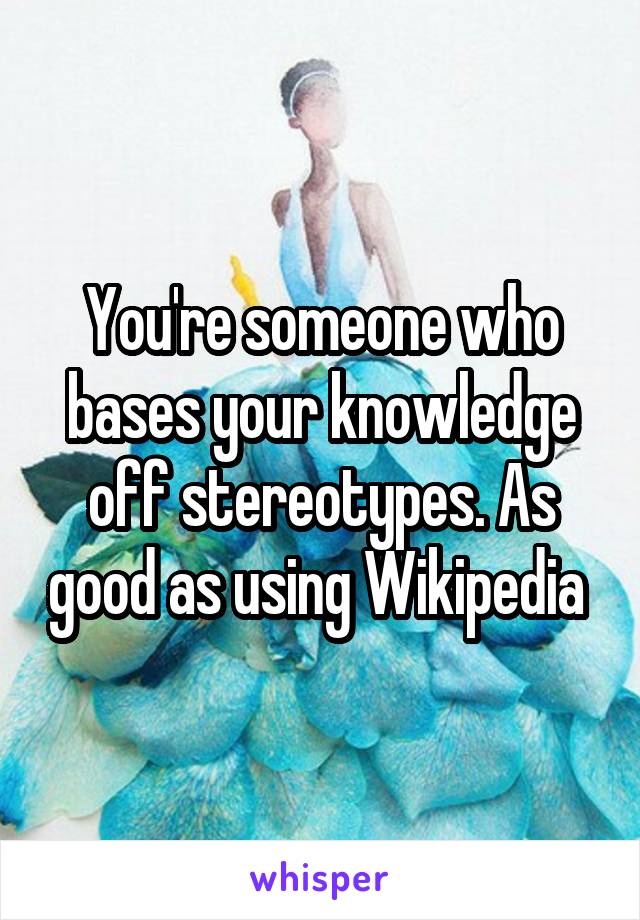 You're someone who bases your knowledge off stereotypes. As good as using Wikipedia 