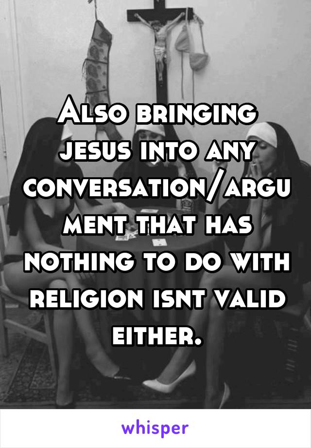 Also bringing jesus into any conversation/argument that has nothing to do with religion isnt valid either.