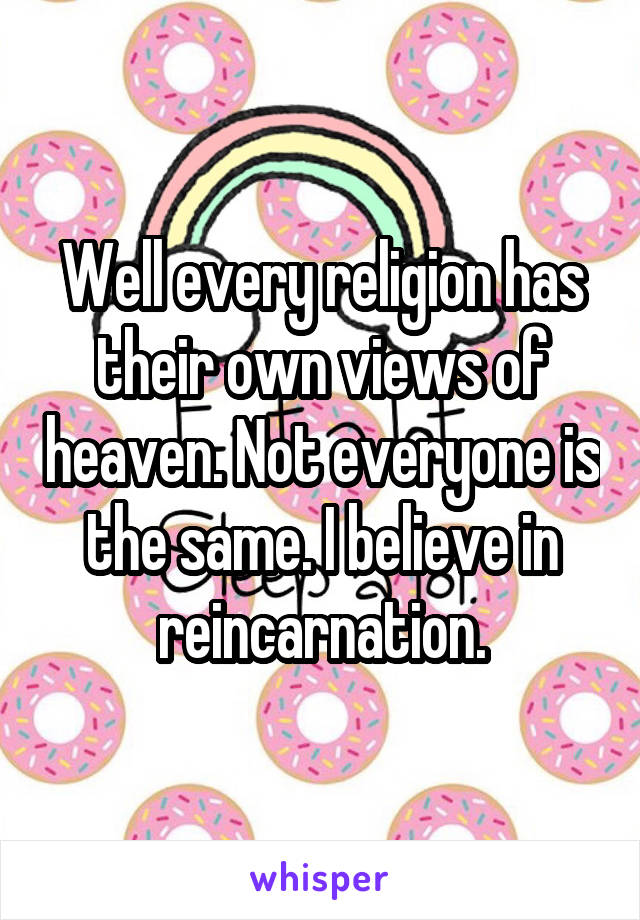 Well every religion has their own views of heaven. Not everyone is the same. I believe in reincarnation.