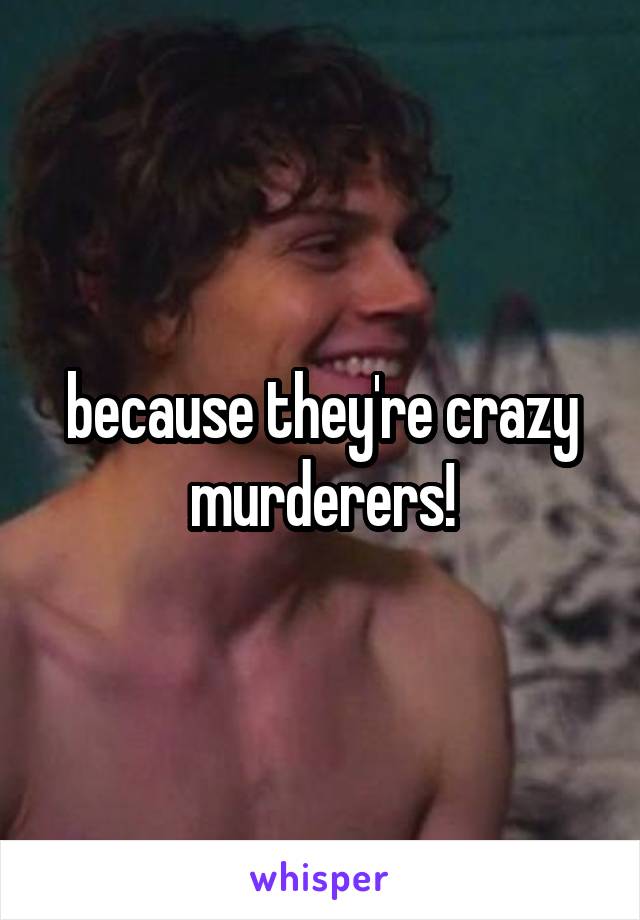 because they're crazy murderers!