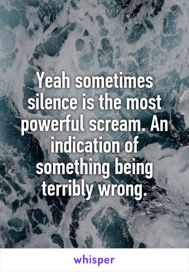 Yeah sometimes silence is the most powerful scream. An indication of something being terribly wrong.