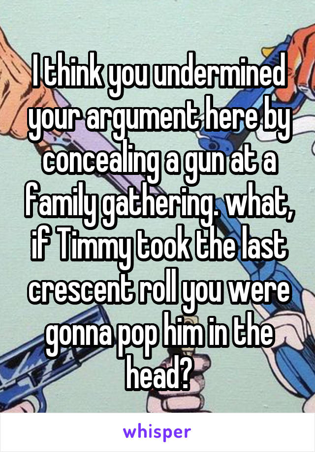 I think you undermined your argument here by concealing a gun at a family gathering. what, if Timmy took the last crescent roll you were gonna pop him in the head?