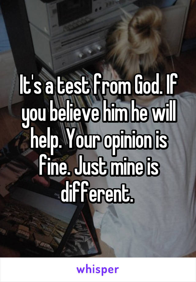 It's a test from God. If you believe him he will help. Your opinion is fine. Just mine is different. 