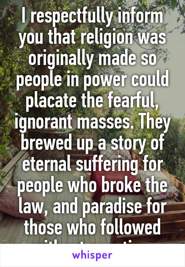 I respectfully inform you that religion was originally made so people in power could placate the fearful, ignorant masses. They brewed up a story of eternal suffering for people who broke the law, and paradise for those who followed without question.