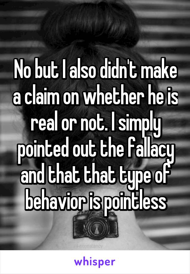 No but I also didn't make a claim on whether he is real or not. I simply pointed out the fallacy and that that type of behavior is pointless