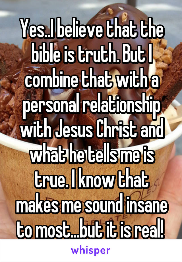 Yes..I believe that the bible is truth. But I combine that with a personal relationship with Jesus Christ and what he tells me is true. I know that makes me sound insane to most...but it is real! 