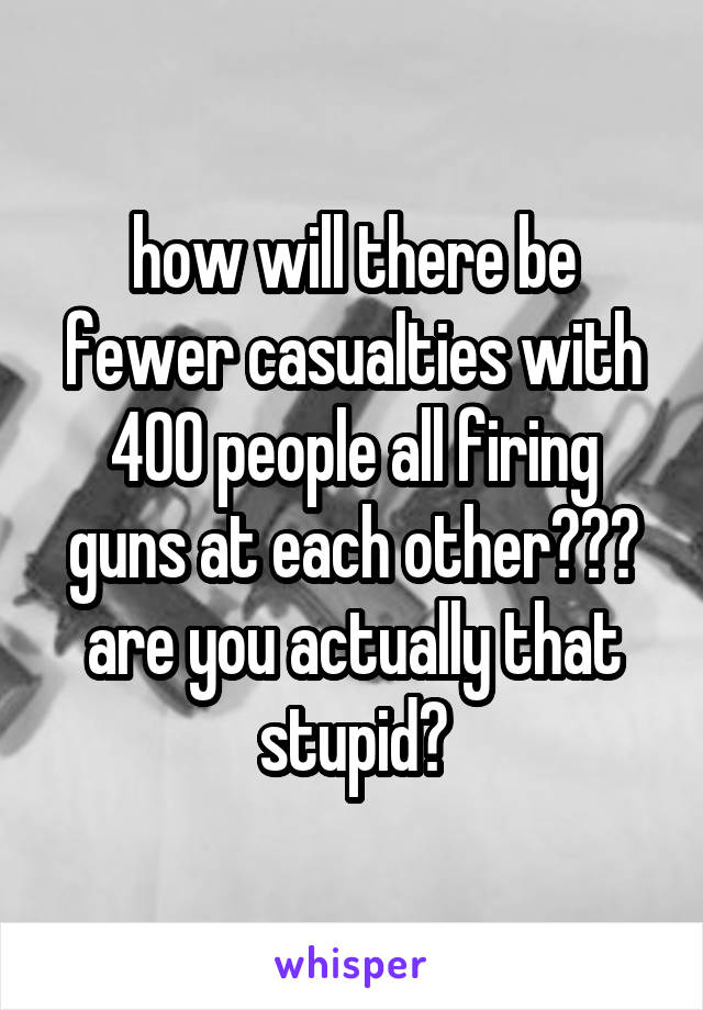 how will there be fewer casualties with 400 people all firing guns at each other??? are you actually that stupid?