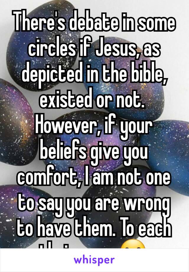 There's debate in some circles if Jesus, as depicted in the bible, existed or not. 
However, if your beliefs give you comfort, I am not one to say you are wrong to have them. To each their own. ☺