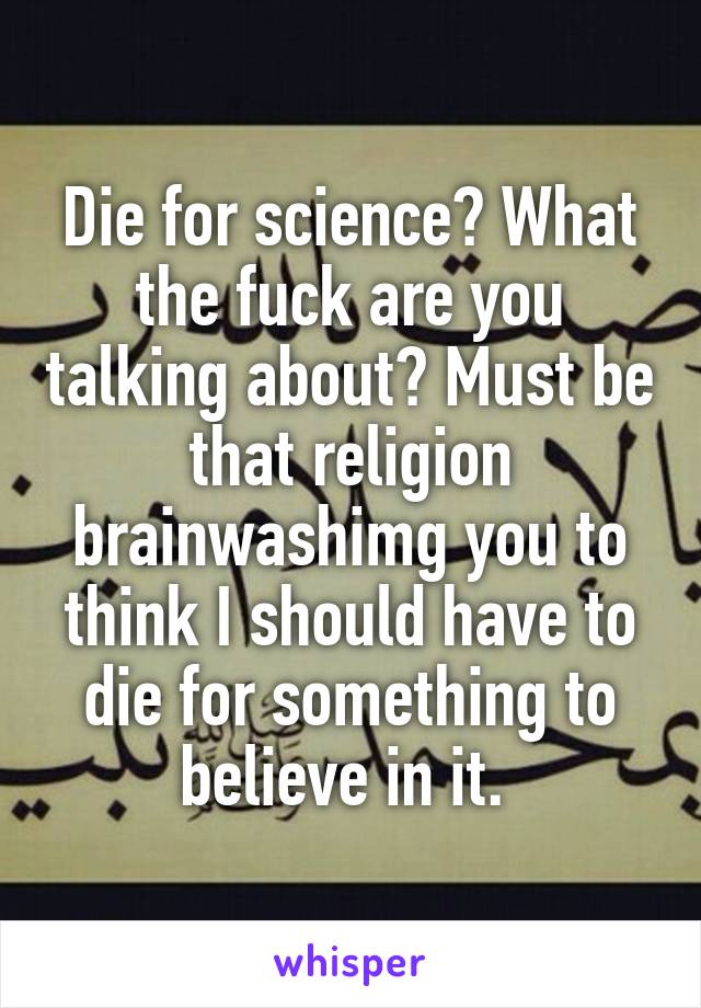 Die for science? What the fuck are you talking about? Must be that religion brainwashimg you to think I should have to die for something to believe in it. 