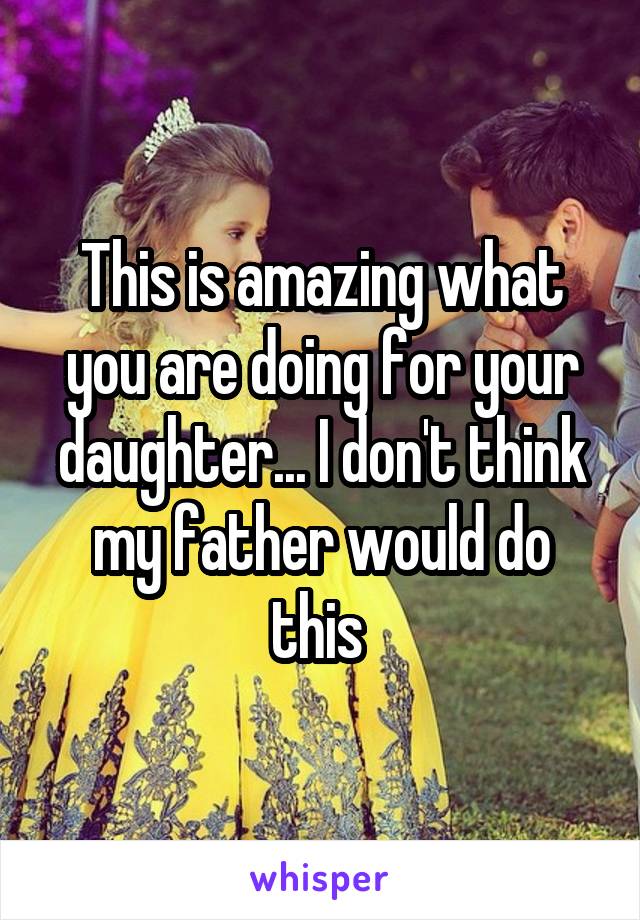 This is amazing what you are doing for your daughter... I don't think my father would do this 