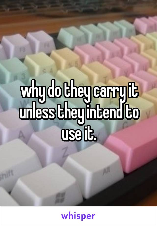 why do they carry it unless they intend to use it.