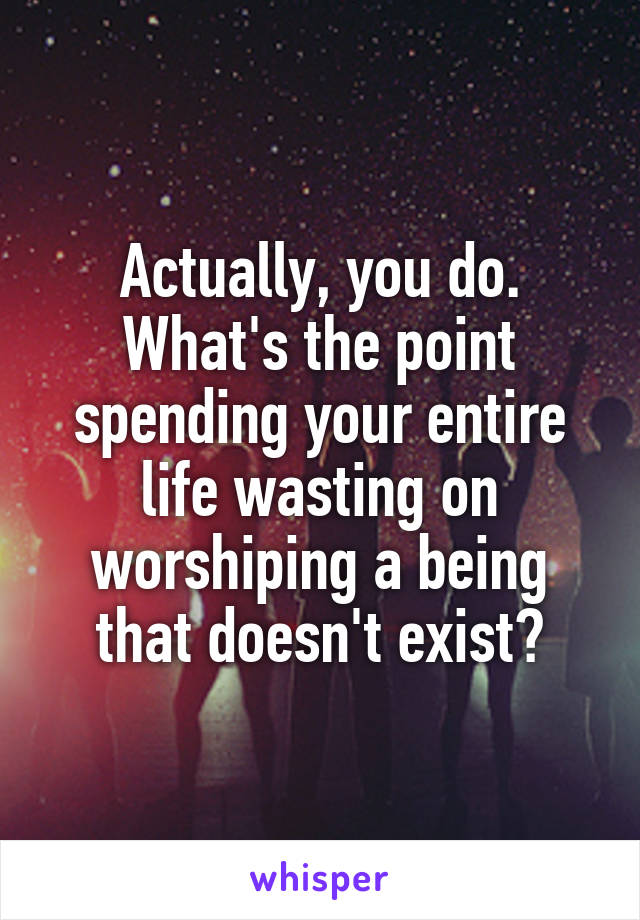 Actually, you do. What's the point spending your entire life wasting on worshiping a being that doesn't exist?