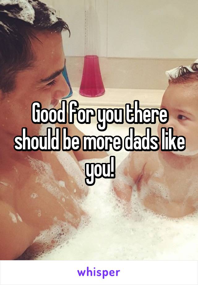 Good for you there should be more dads like you!