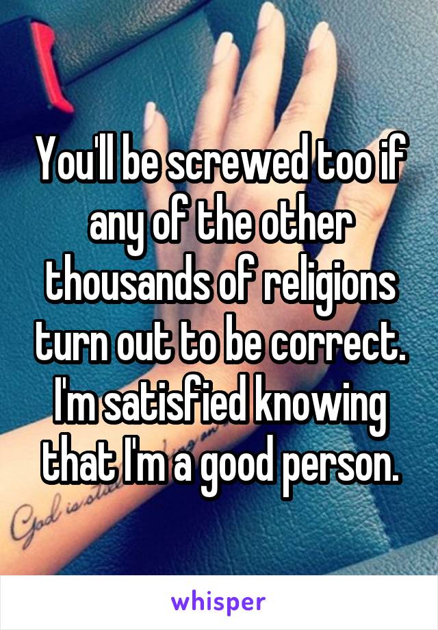 You'll be screwed too if any of the other thousands of religions turn out to be correct. I'm satisfied knowing that I'm a good person.