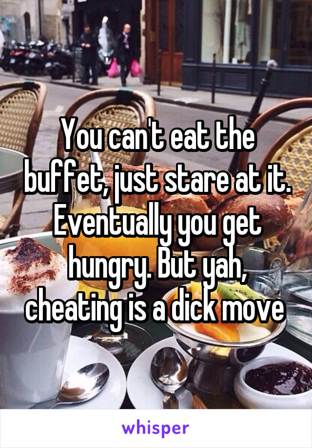 You can't eat the buffet, just stare at it. Eventually you get hungry. But yah, cheating is a dick move 