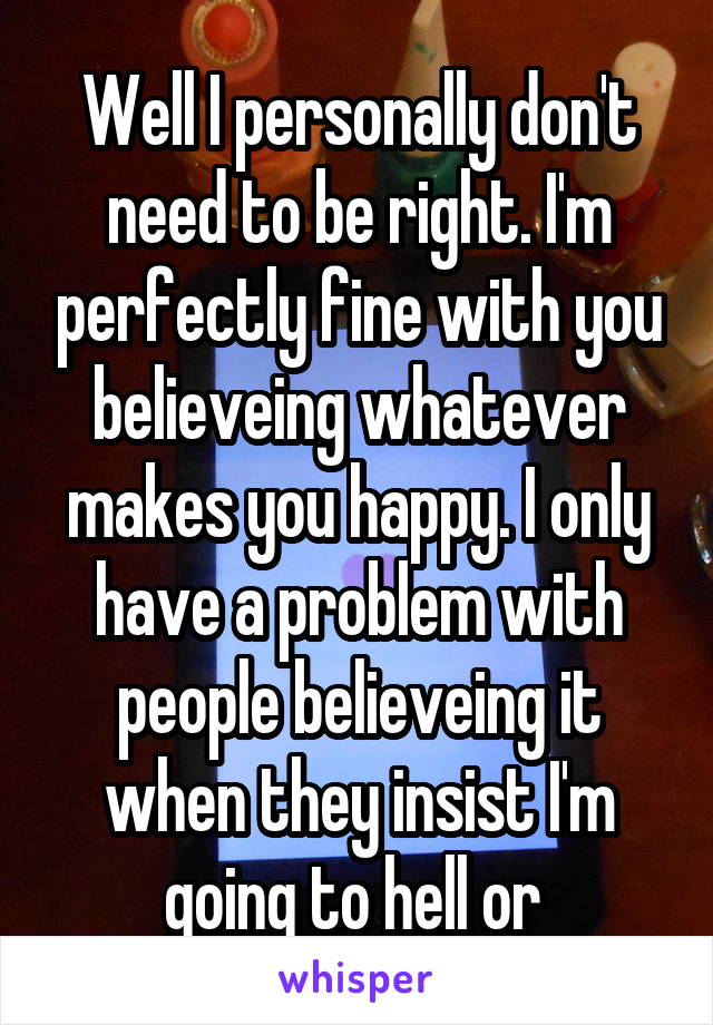 Well I personally don't need to be right. I'm perfectly fine with you believeing whatever makes you happy. I only have a problem with people believeing it when they insist I'm going to hell or 