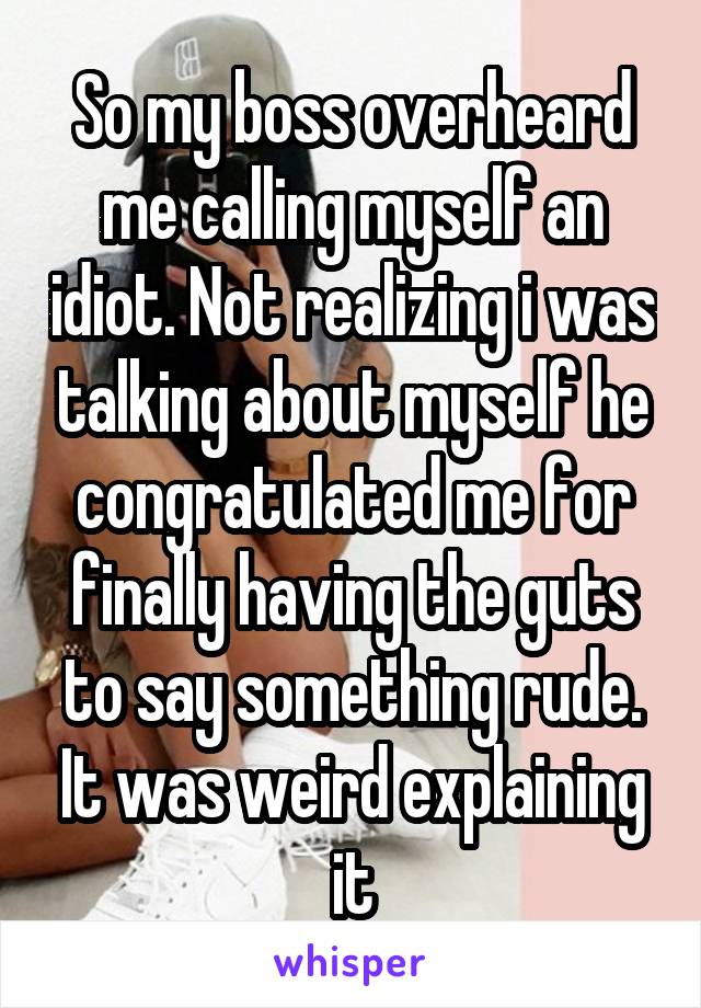 So my boss overheard me calling myself an idiot. Not realizing i was talking about myself he congratulated me for finally having the guts to say something rude. It was weird explaining it