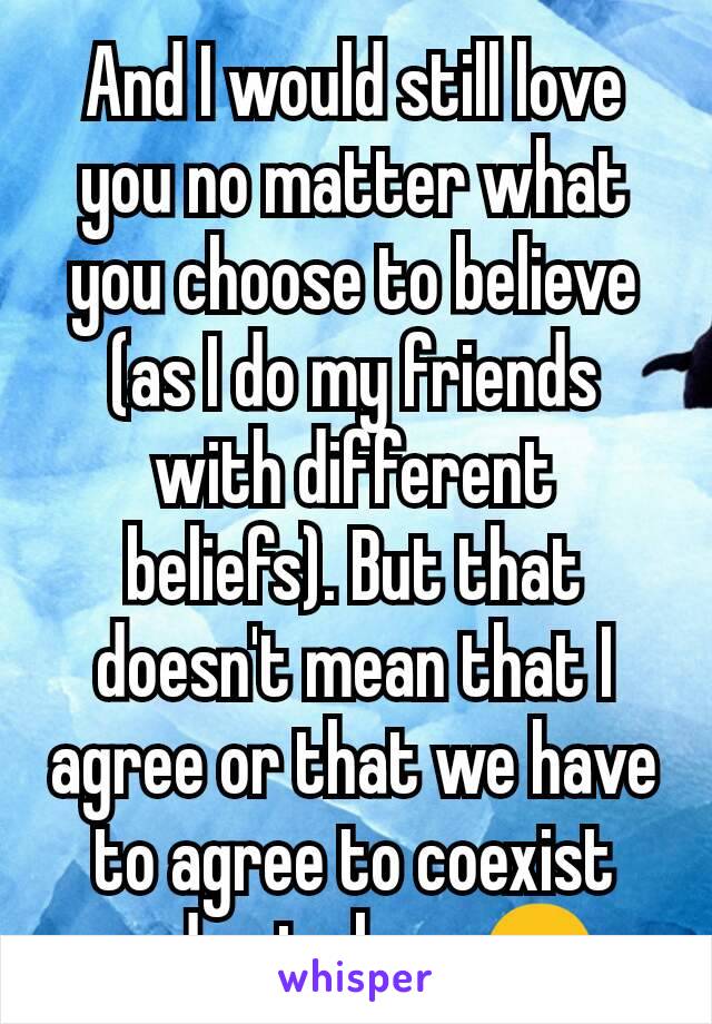 And I would still love you no matter what you choose to believe (as I do my friends with different beliefs). But that doesn't mean that I agree or that we have to agree to coexist and get along 😉