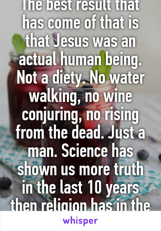 The best result that has come of that is that Jesus was an actual human being. Not a diety. No water walking, no wine conjuring, no rising from the dead. Just a man. Science has shown us more truth in the last 10 years then religion has in the last 1000.